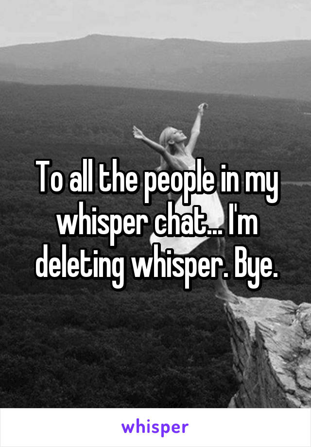 To all the people in my whisper chat... I'm deleting whisper. Bye.