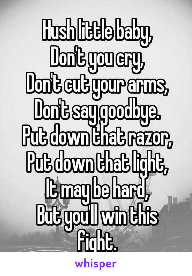 Hush little baby,
Don't you cry,
Don't cut your arms,
Don't say goodbye.
Put down that razor,
Put down that light,
It may be hard,
But you'll win this fight.