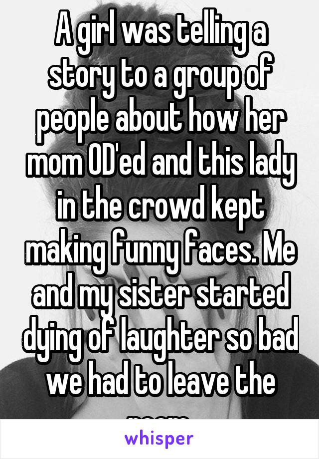 A girl was telling a story to a group of people about how her mom OD'ed and this lady in the crowd kept making funny faces. Me and my sister started dying of laughter so bad we had to leave the room.