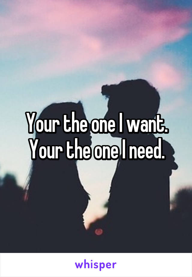 Your the one I want. Your the one I need.