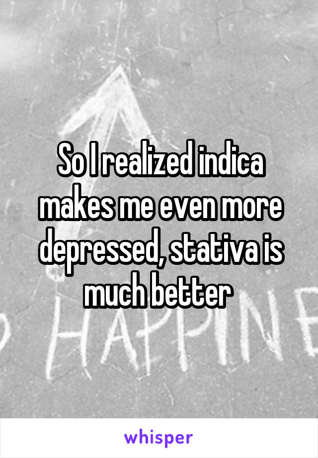 So I realized indica makes me even more depressed, stativa is much better 