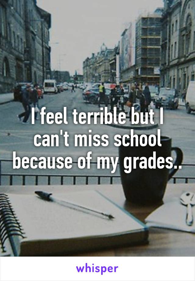 I feel terrible but I can't miss school because of my grades..