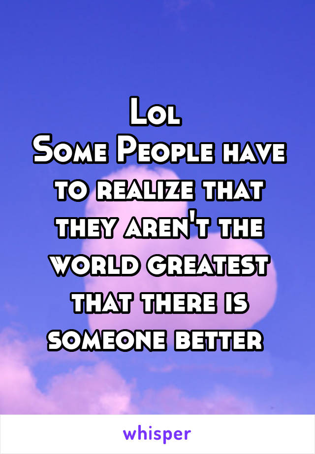 Lol 
Some People have to realize that they aren't the world greatest that there is someone better 