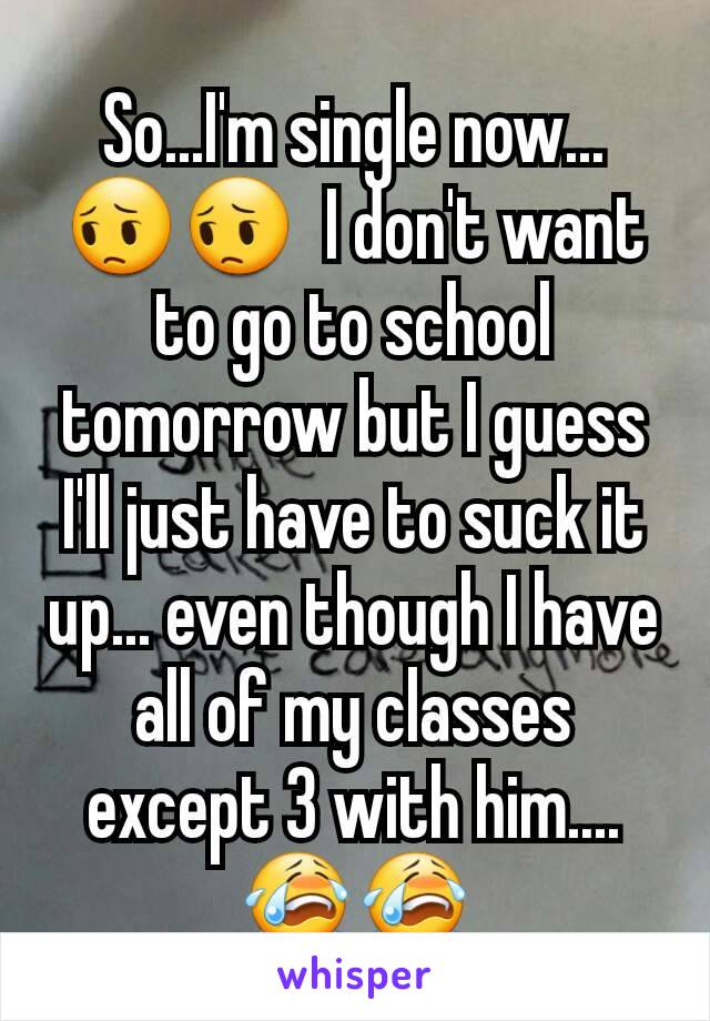 So...I'm single now... 😔😔  I don't want to go to school tomorrow but I guess I'll just have to suck it up... even though I have all of my classes except 3 with him....😭😭