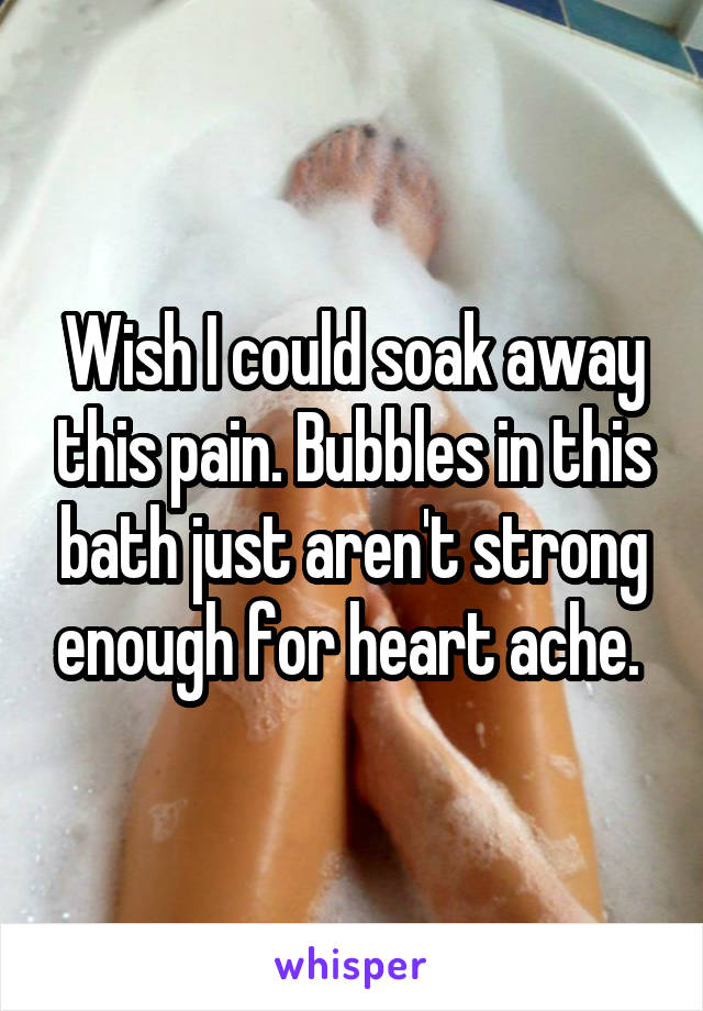 Wish I could soak away this pain. Bubbles in this bath just aren't strong enough for heart ache. 