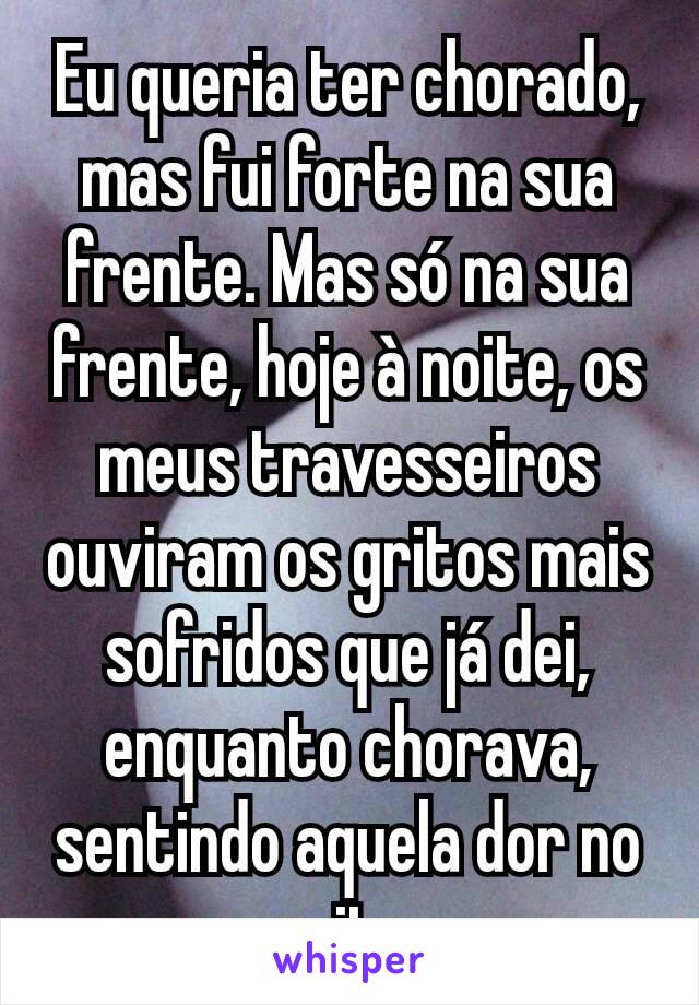 Eu queria ter chorado, mas fui forte na sua frente. Mas só na sua frente, hoje à noite, os meus travesseiros ouviram os gritos mais sofridos que já dei, enquanto chorava, sentindo aquela dor no peito.