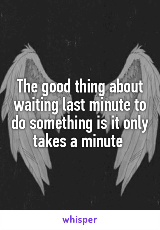 The good thing about waiting last minute to do something is it only takes a minute 