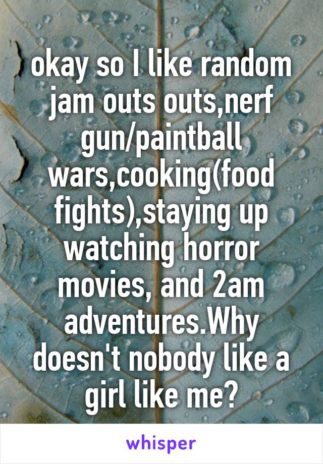 okay so I like random jam outs outs,nerf gun/paintball wars,cooking(food fights),staying up watching horror movies, and 2am adventures.Why doesn't nobody like a girl like me?