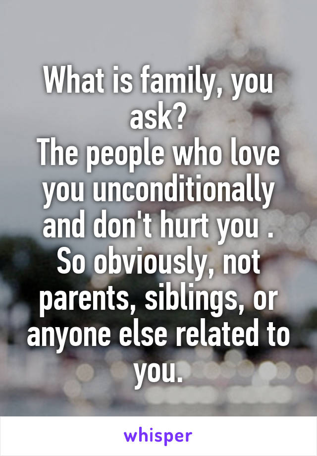 What is family, you ask?
The people who love you unconditionally and don't hurt you .
So obviously, not parents, siblings, or anyone else related to you.