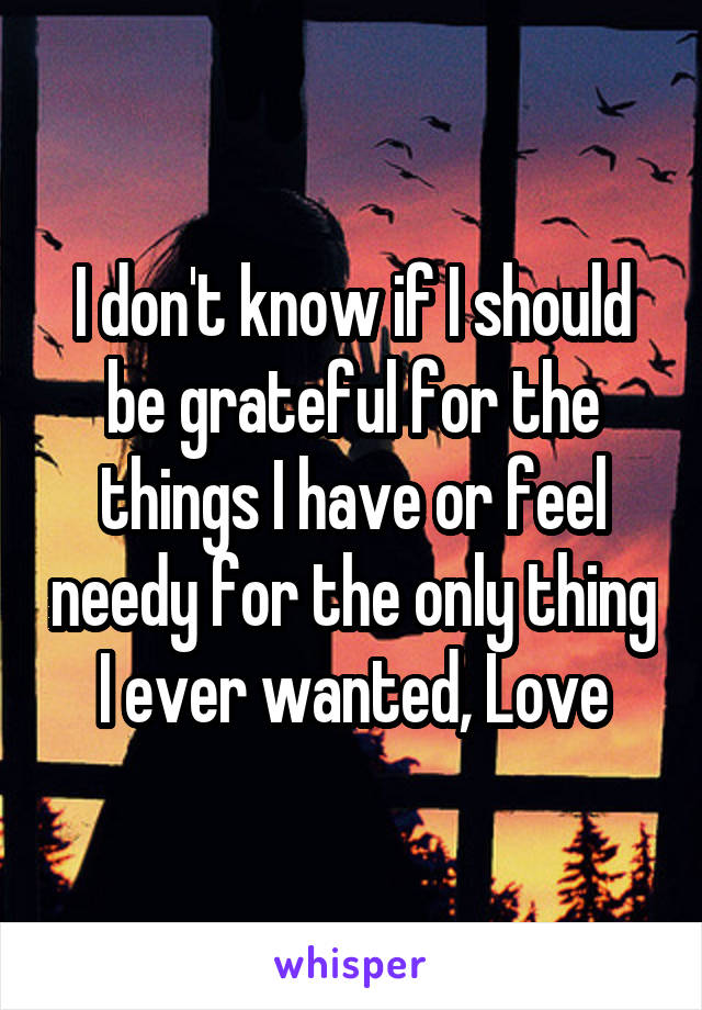 I don't know if I should be grateful for the things I have or feel needy for the only thing I ever wanted, Love