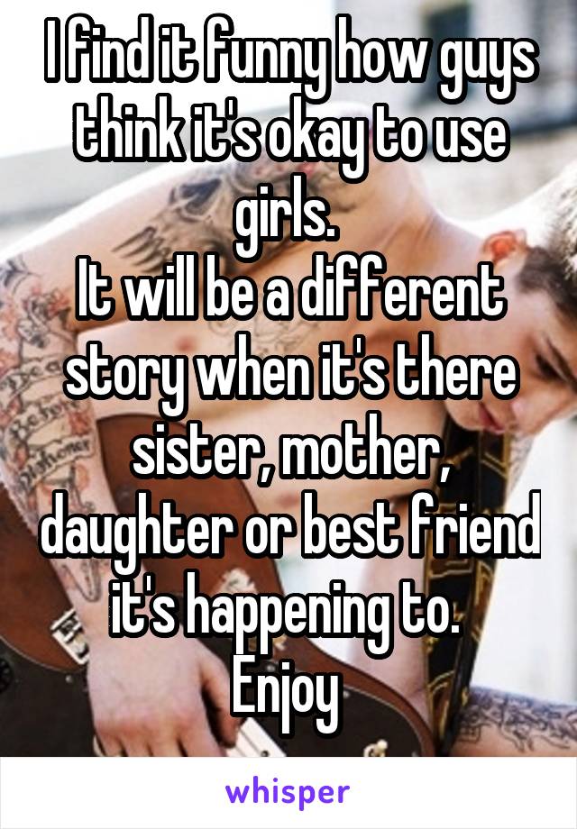 I find it funny how guys think it's okay to use girls. 
It will be a different story when it's there sister, mother, daughter or best friend it's happening to. 
Enjoy 
