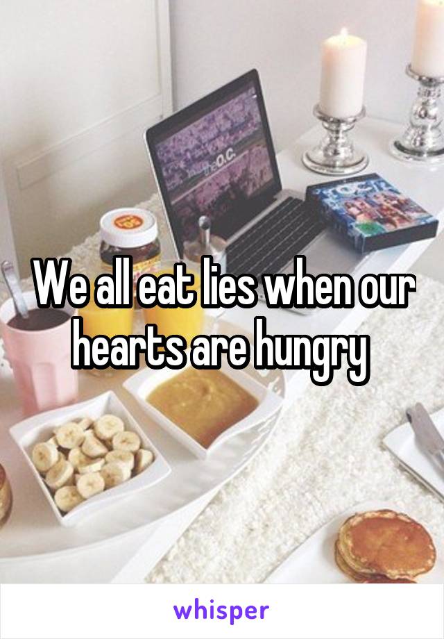 We all eat lies when our hearts are hungry 