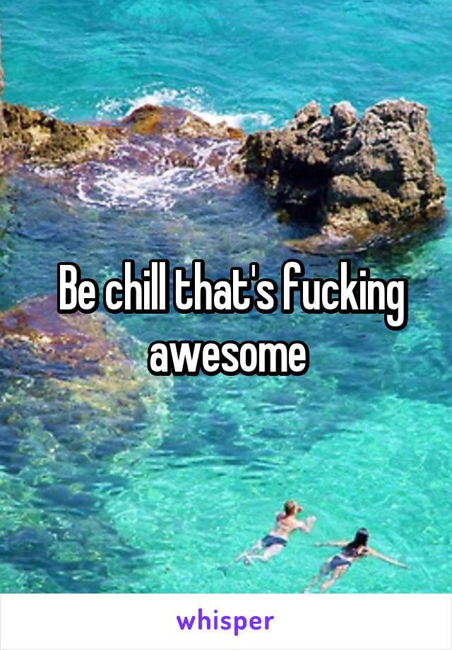  Be chill that's fucking awesome