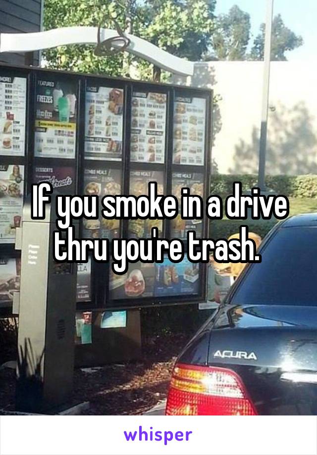 If you smoke in a drive thru you're trash. 