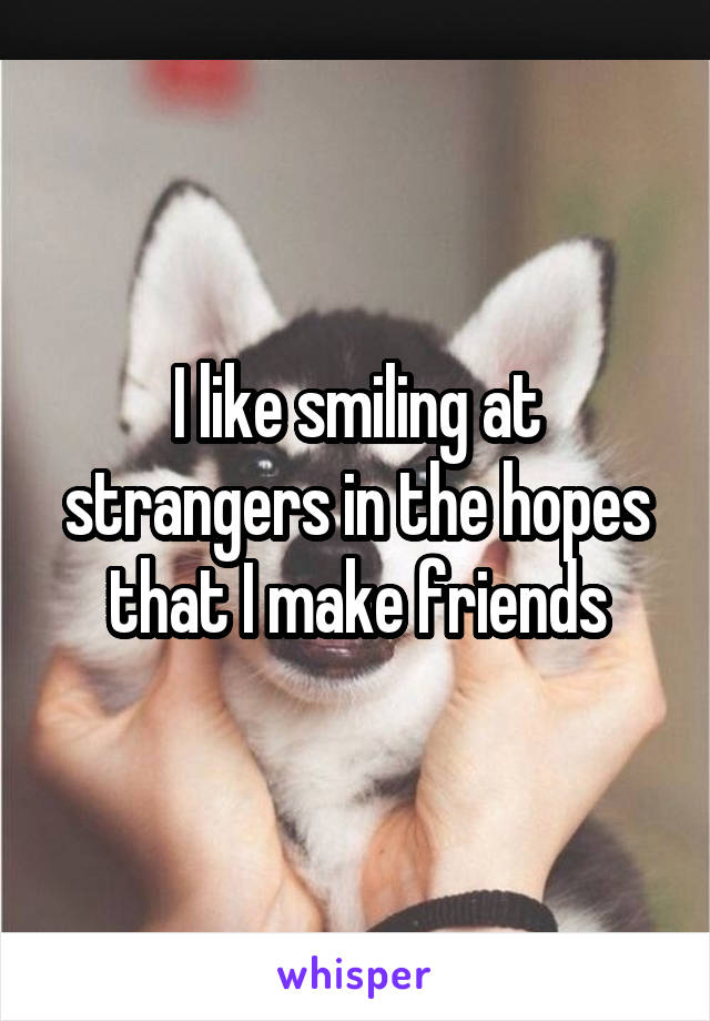 I like smiling at strangers in the hopes that I make friends