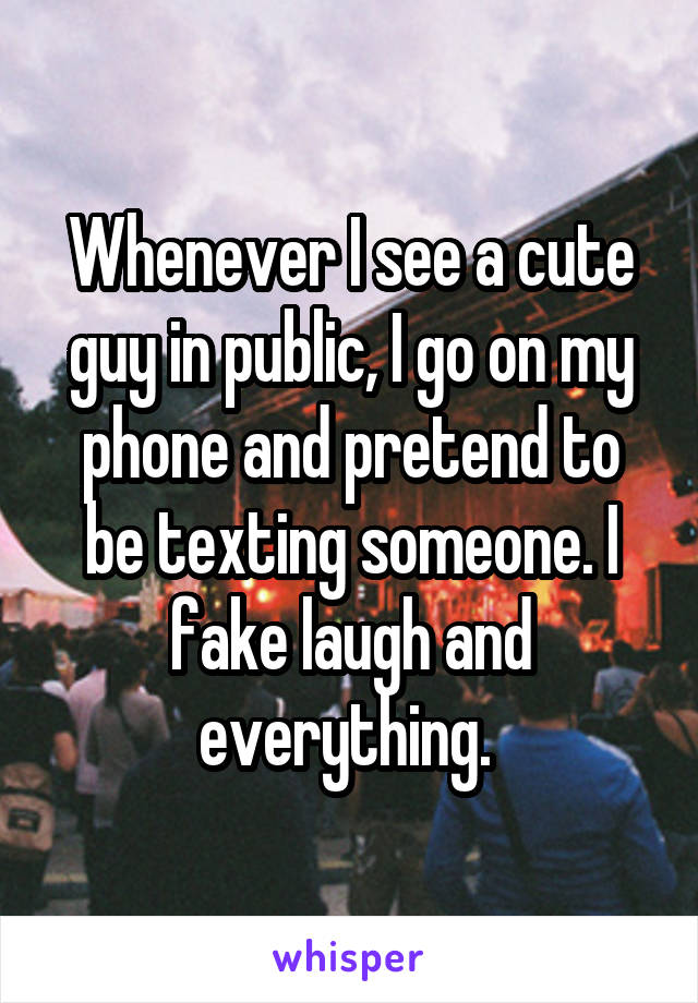 Whenever I see a cute guy in public, I go on my phone and pretend to be texting someone. I fake laugh and everything. 