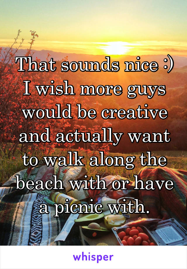 That sounds nice :) I wish more guys would be creative and actually want to walk along the beach with or have a picnic with.