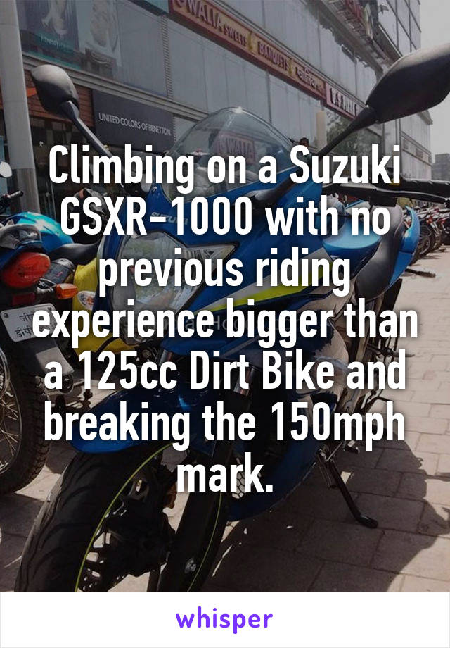 Climbing on a Suzuki GSXR-1000 with no previous riding experience bigger than a 125cc Dirt Bike and breaking the 150mph mark.