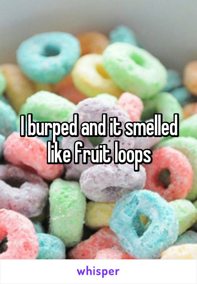 I burped and it smelled like fruit loops