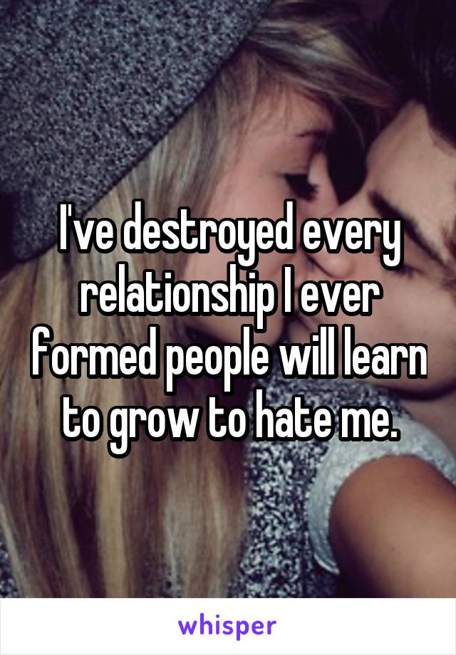 I've destroyed every relationship I ever formed people will learn to grow to hate me.