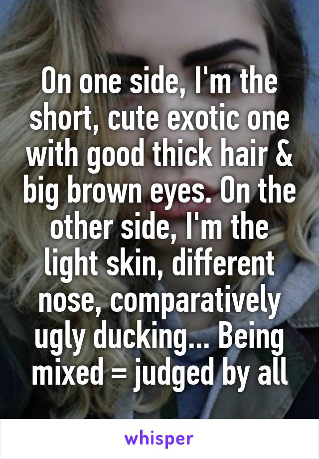 On one side, I'm the short, cute exotic one with good thick hair & big brown eyes. On the other side, I'm the light skin, different nose, comparatively ugly ducking... Being mixed = judged by all