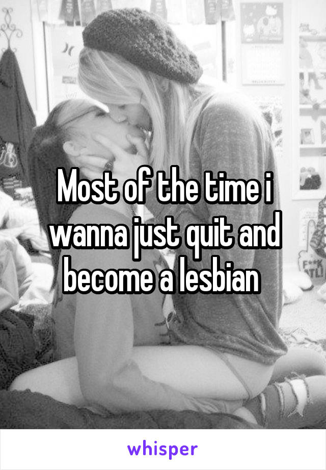 Most of the time i wanna just quit and become a lesbian 