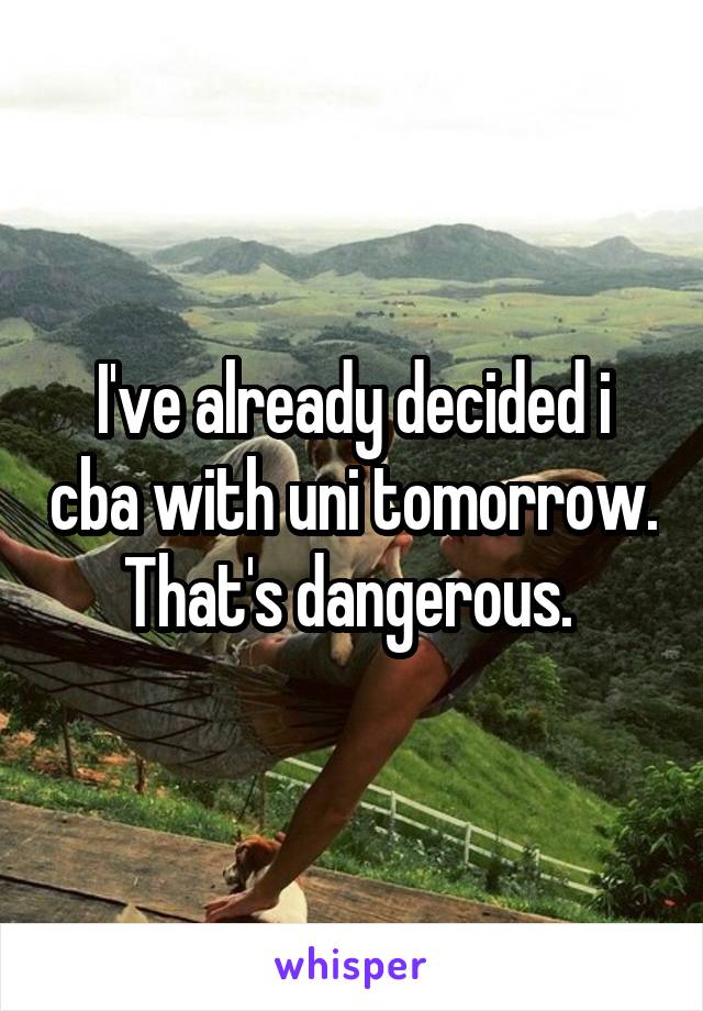 I've already decided i cba with uni tomorrow. That's dangerous. 