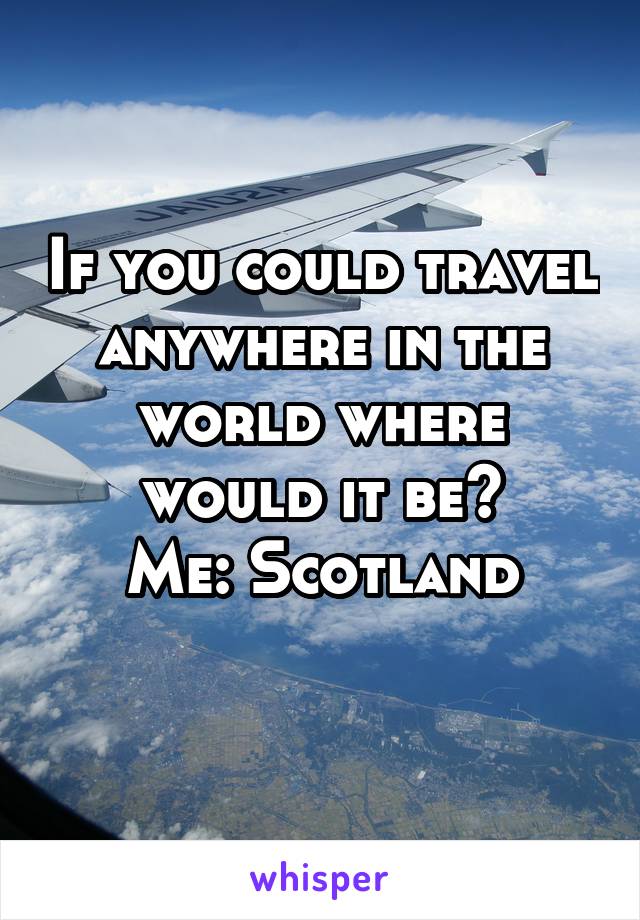 If you could travel anywhere in the world where would it be?
Me: Scotland
