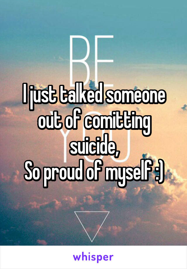 I just talked someone out of comitting suicide,
So proud of myself :)