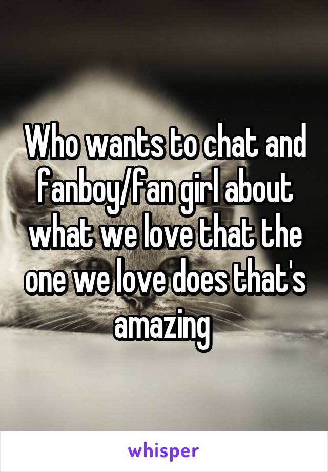 Who wants to chat and fanboy/fan girl about what we love that the one we love does that's amazing 