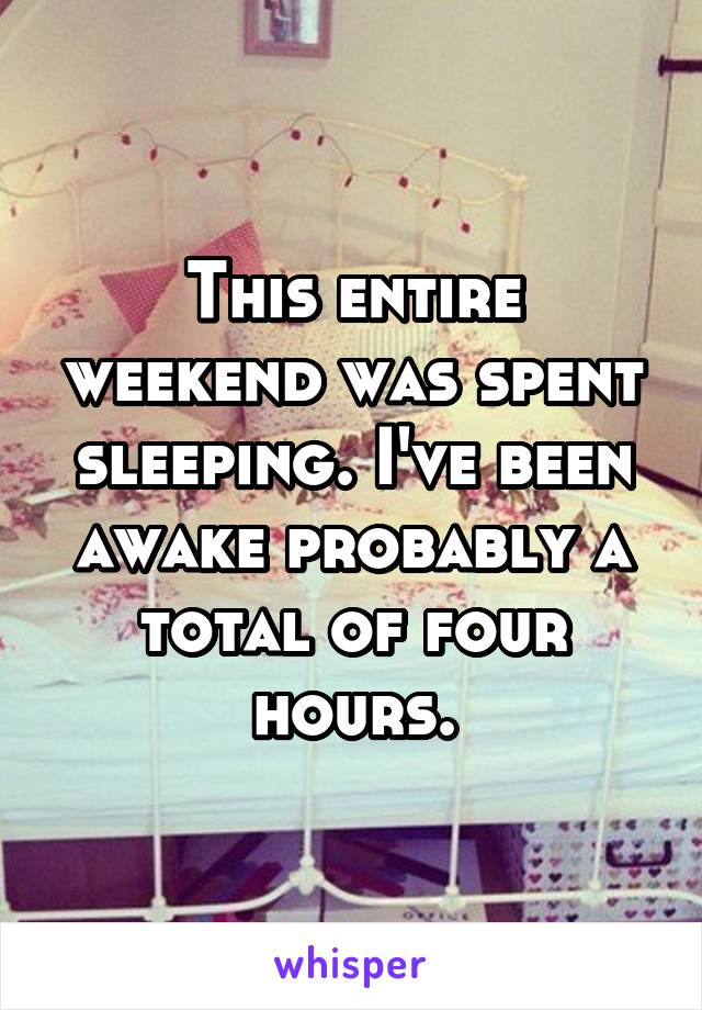 This entire weekend was spent sleeping. I've been awake probably a total of four hours.