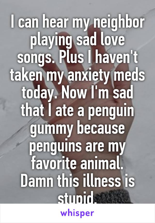 I can hear my neighbor playing sad love songs. Plus I haven't taken my anxiety meds today. Now I'm sad that I ate a penguin gummy because penguins are my favorite animal.
Damn this illness is stupid.