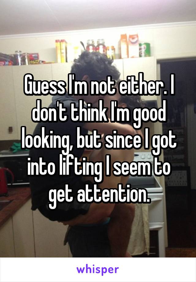 Guess I'm not either. I don't think I'm good looking, but since I got into lifting I seem to get attention.