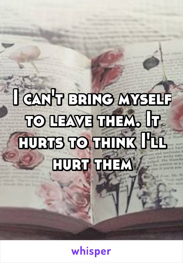 I can't bring myself to leave them. It hurts to think I'll hurt them