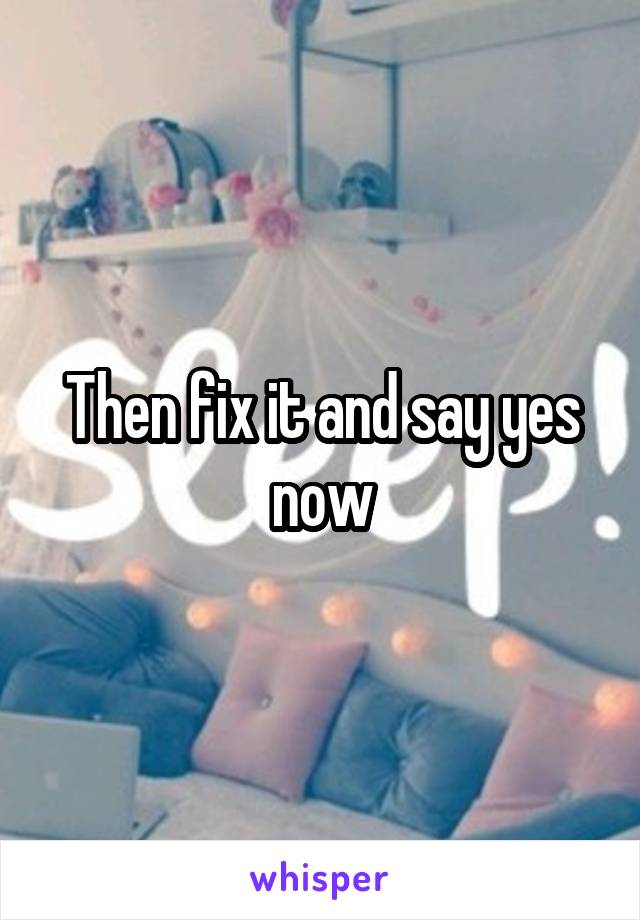 Then fix it and say yes now