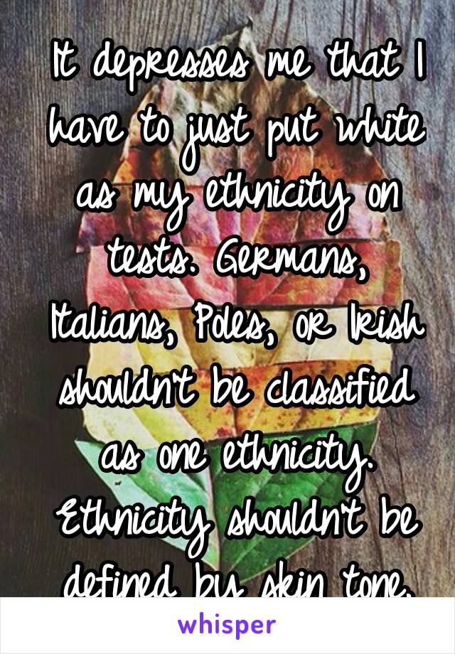 It depresses me that I have to just put white as my ethnicity on tests. Germans, Italians, Poles, or Irish shouldn't be classified as one ethnicity. Ethnicity shouldn't be defined by skin tone.