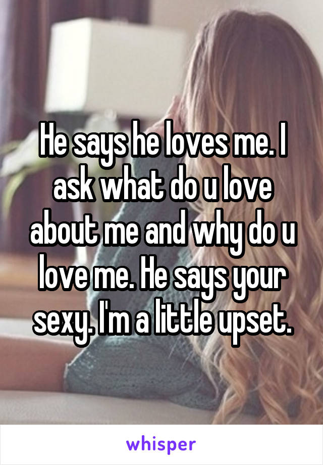 He says he loves me. I ask what do u love about me and why do u love me. He says your sexy. I'm a little upset.