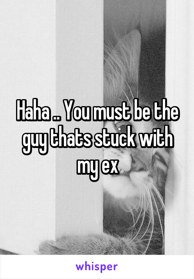 Haha .. You must be the guy thats stuck with my ex