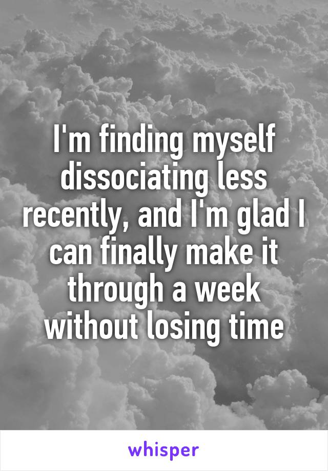 I'm finding myself dissociating less recently, and I'm glad I can finally make it through a week without losing time