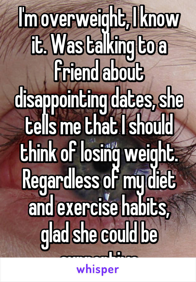 I'm overweight, I know it. Was talking to a friend about disappointing dates, she tells me that I should think of losing weight. Regardless of my diet and exercise habits, glad she could be supportive