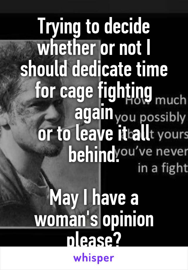 Trying to decide whether or not I
should dedicate time
for cage fighting again
or to leave it all behind.

May I have a woman's opinion please?