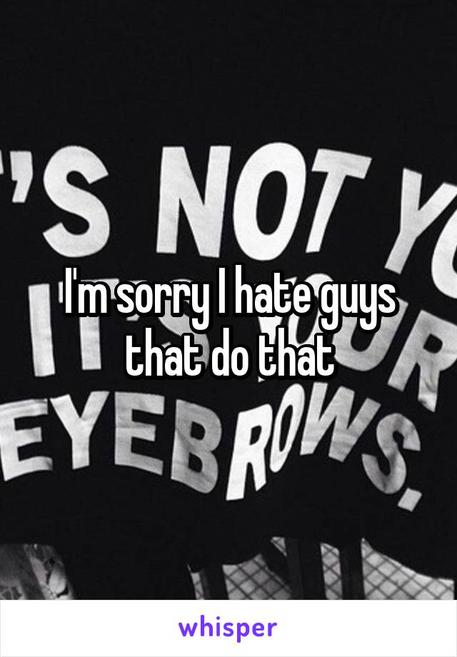 I'm sorry I hate guys that do that