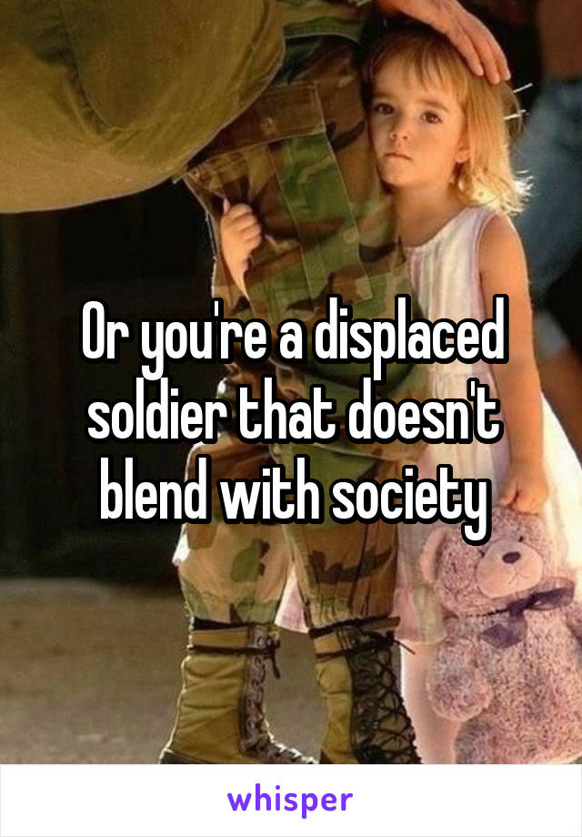 Or you're a displaced soldier that doesn't blend with society