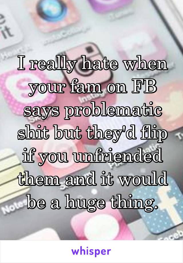 I really hate when your fam on FB says problematic shit but they'd flip if you unfriended them and it would be a huge thing.