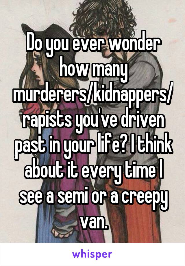 Do you ever wonder how many murderers/kidnappers/rapists you've driven past in your life? I think about it every time I see a semi or a creepy van.