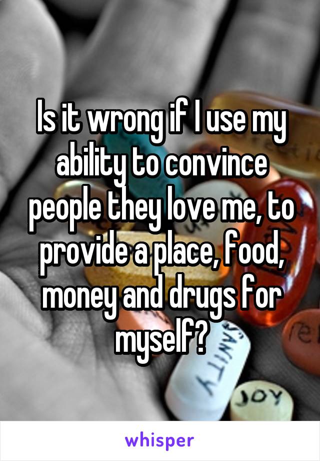 Is it wrong if I use my ability to convince people they love me, to provide a place, food, money and drugs for myself?