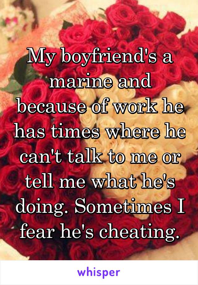 My boyfriend's a marine and because of work he has times where he can't talk to me or tell me what he's doing. Sometimes I fear he's cheating.