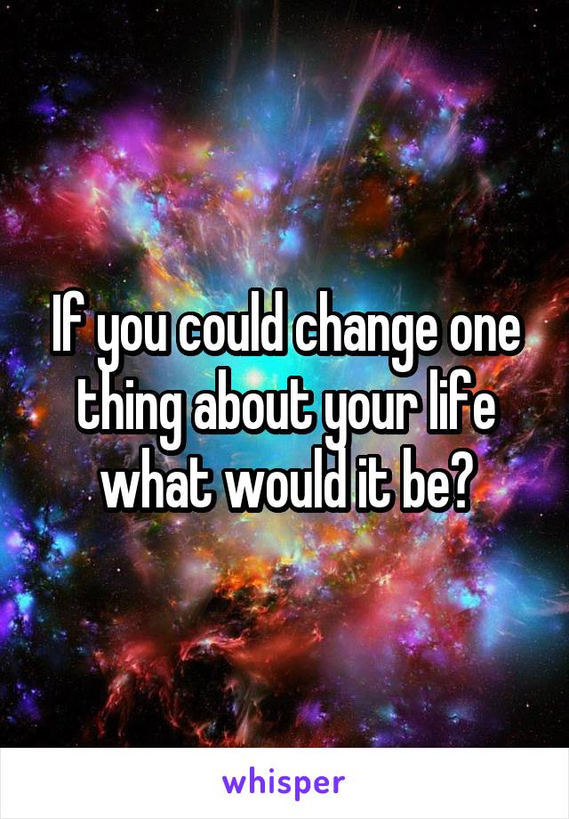 If you could change one thing about your life what would it be?