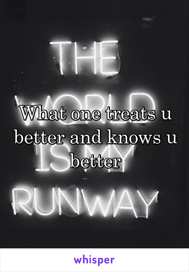 What one treats u better and knows u better