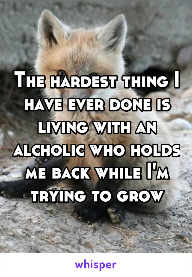 The hardest thing I have ever done is living with an alcholic who holds me back while I'm trying to grow